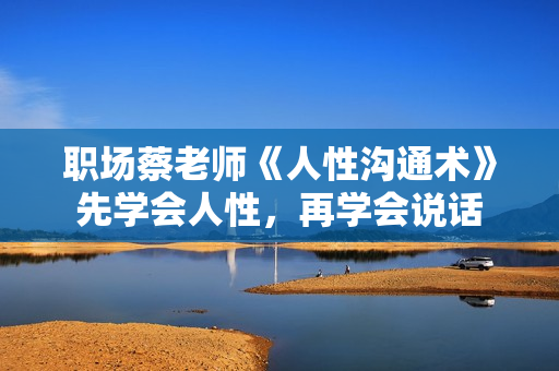 职场蔡老师《人性沟通术》先学会人性，再学会说话