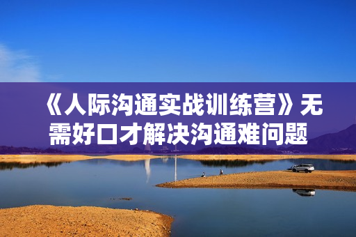 《人际沟通实战训练营》无需好口才解决沟通难问题