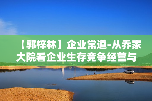 【郭梓林】企业常道-从乔家大院看企业生存竞争经营与管理之道