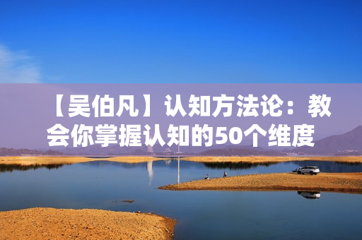 【吴伯凡】认知方法论：教会你掌握认知的50个维度