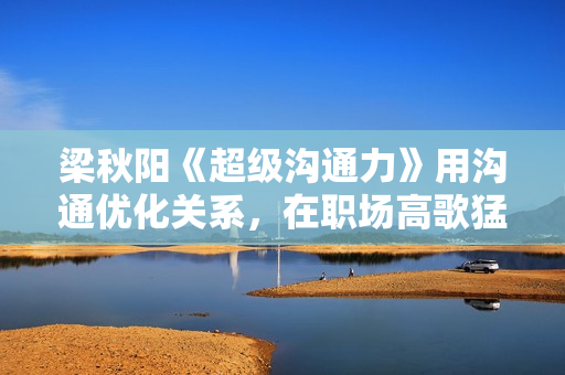 梁秋阳《超级沟通力》用沟通优化关系，在职场高歌猛进