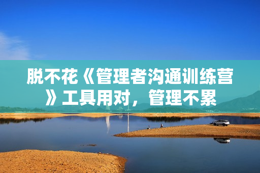 脱不花《管理者沟通训练营》工具用对，管理不累