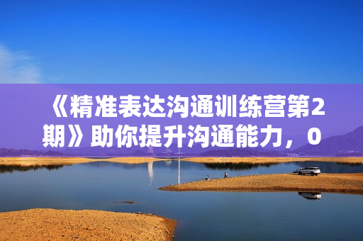 《精准表达沟通训练营第2期》助你提升沟通能力，0基础到演讲专家