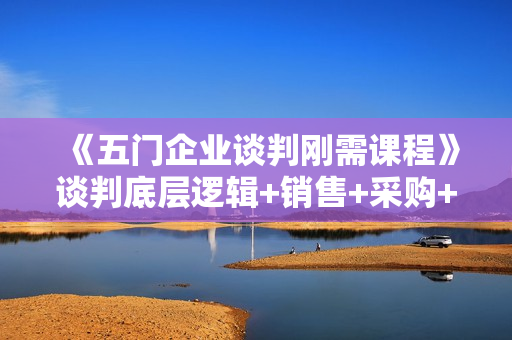 《五门企业谈判刚需课程》谈判底层逻辑+销售+采购+人际关系，一次讲透