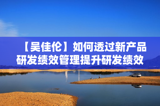 【吴佳伦】如何透过新产品研发绩效管理提升研发绩效