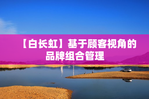 【白长虹】基于顾客视角的品牌组合管理