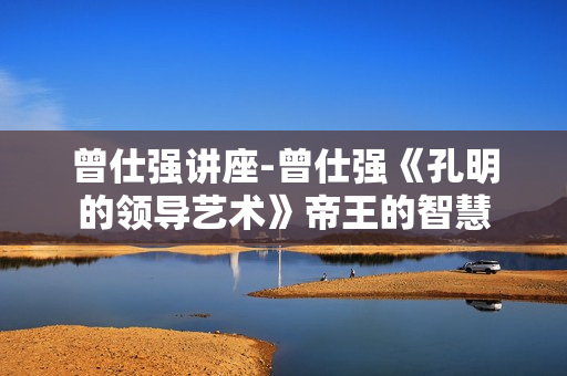 曾仕强讲座-曾仕强《孔明的领导艺术》帝王的智慧