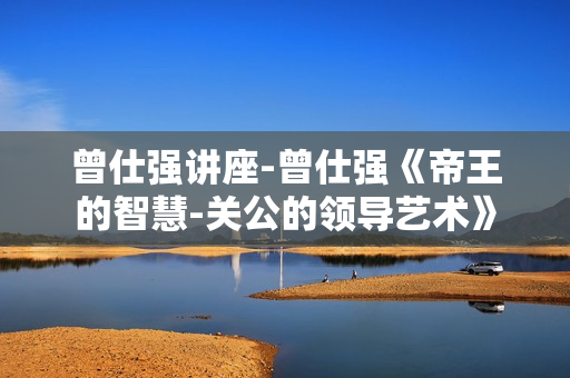 曾仕强讲座-曾仕强《帝王的智慧-关公的领导艺术》
