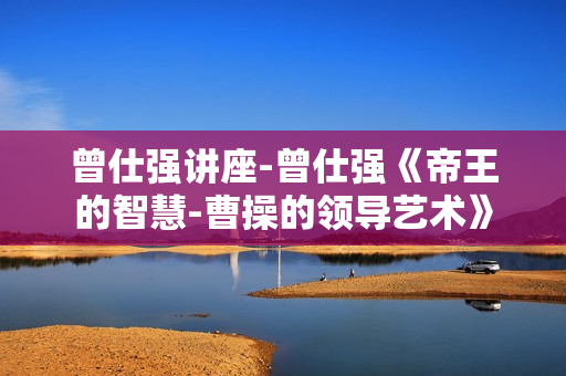 曾仕强讲座-曾仕强《帝王的智慧-曹操的领导艺术》