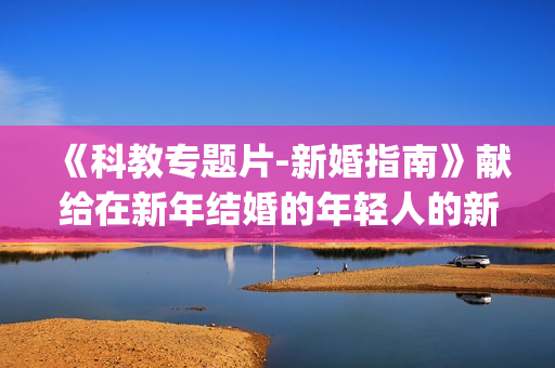 《科教专题片-新婚指南》献给在新年结婚的年轻人的新年礼物(xl)