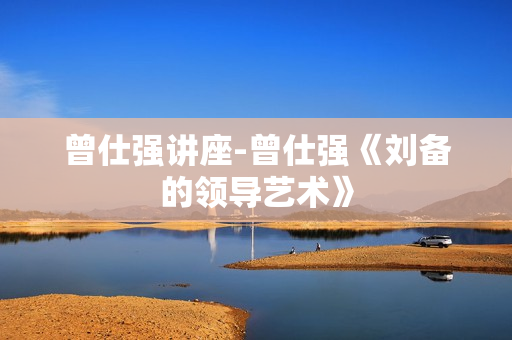 曾仕强讲座-曾仕强《刘备的领导艺术》
