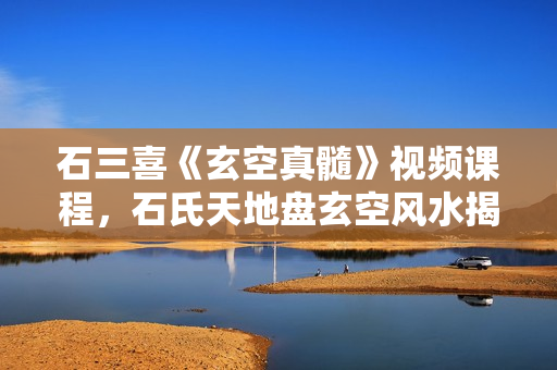 石三喜《玄空真髓》视频课程，石氏天地盘玄空风水揭秘