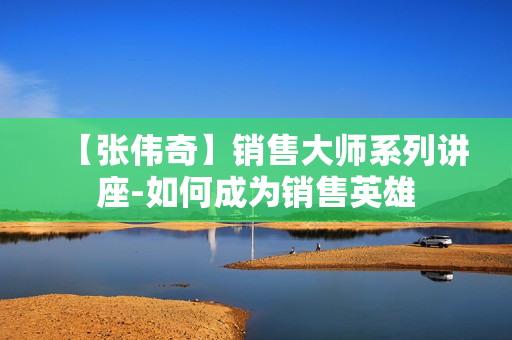 【张伟奇】销售大师系列讲座-如何成为销售英雄