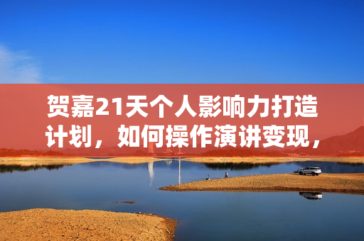 贺嘉21天个人影响力打造计划，如何操作演讲变现，月入10000+