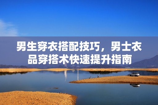 男生穿衣搭配技巧，男士衣品穿搭术快速提升指南