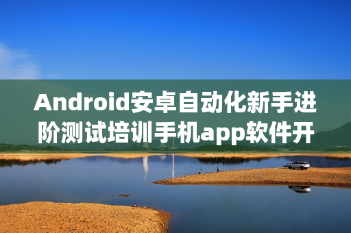 Android安卓自动化新手进阶测试培训手机app软件开发课程全22课