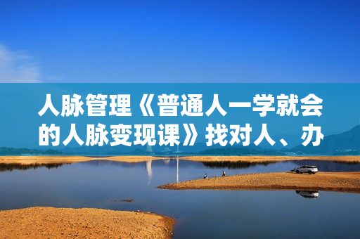 人脉管理《普通人一学就会的人脉变现课》找对人、办成事