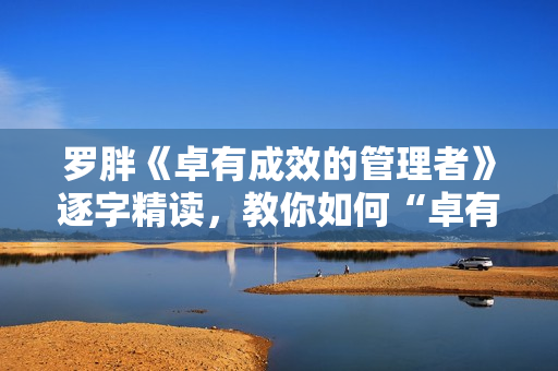 罗胖《卓有成效的管理者》逐字精读，教你如何“卓有成效”
