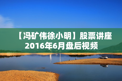 【冯矿伟徐小明】股票讲座2016年6月盘后视频