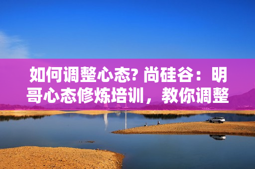 如何调整心态? 尚硅谷：明哥心态修炼培训，教你调整心态