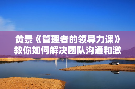 黄景《管理者的领导力课》教你如何解决团队沟通和激励难题