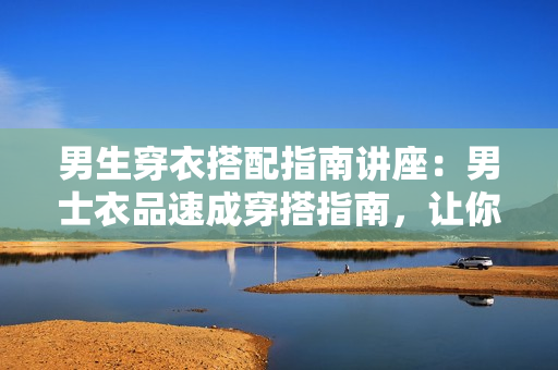 男生穿衣搭配指南讲座：男士衣品速成穿搭指南，让你穿出影响力  第1张