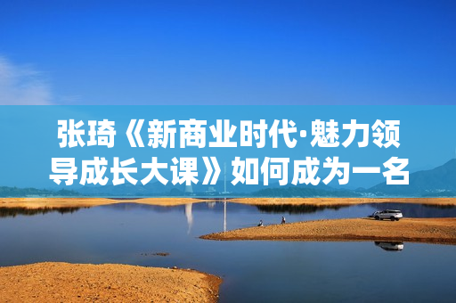 张琦《新商业时代·魅力领导成长大课》如何成为一名魅力领导者