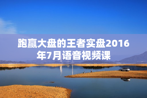 跑赢大盘的王者实盘2016年7月语音视频课