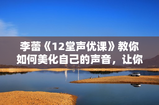 李蕾《12堂声优课》教你如何美化自己的声音，让你的话声临其境