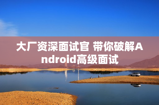 大厂资深面试官 带你破解Android高级面试