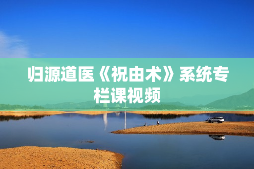 归源道医《祝由术》系统专栏课视频