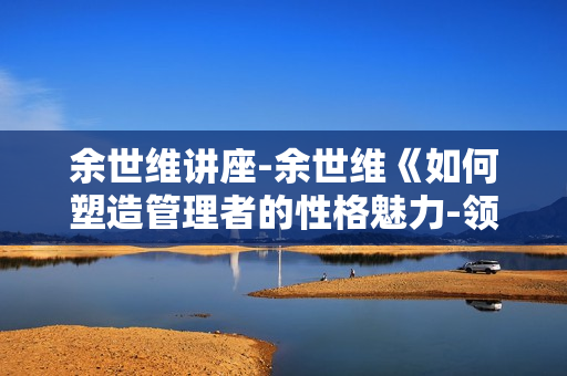 余世维讲座-余世维《如何塑造管理者的性格魅力-领袖性格》第二版