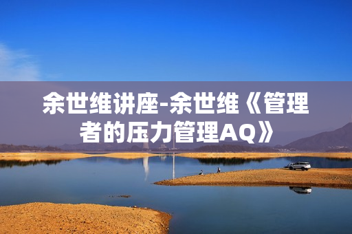 余世维讲座-余世维《管理者的压力管理AQ》