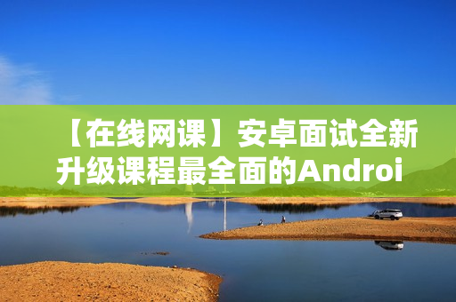 【在线网课】安卓面试全新升级课程最全面的Android面试课程