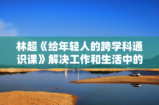 林超《给年轻人的跨学科通识课》解决工作和生活中的实际问题