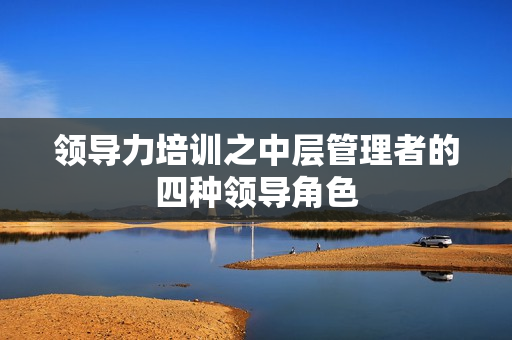 领导力培训之中层管理者的四种领导角色