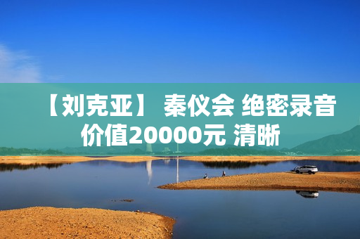 【刘克亚】 秦仪会 绝密录音价值20000元 清晰