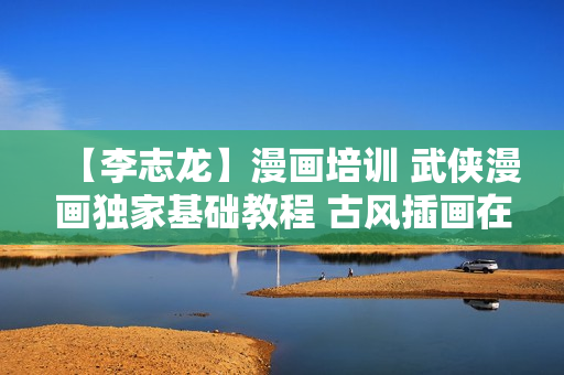 【李志龙】漫画培训 武侠漫画独家基础教程 古风插画在线视频教程