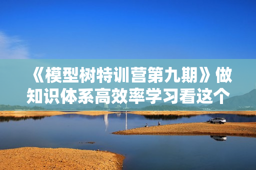 《模型树特训营第九期》做知识体系高效率学习看这个