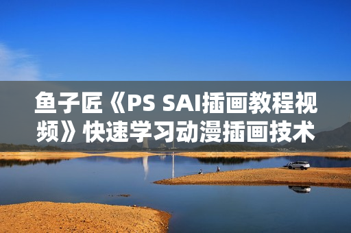 鱼子匠《PS SAI插画教程视频》快速学习动漫插画技术，零基础到精通