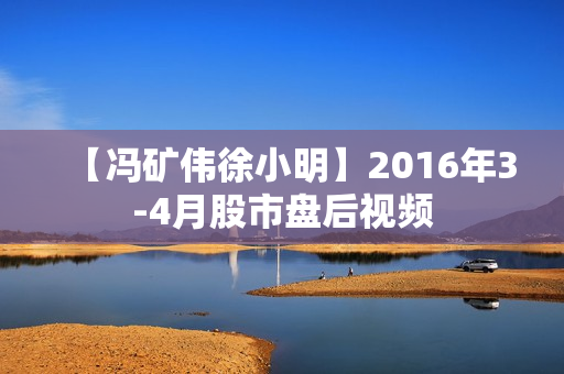 【冯矿伟徐小明】2016年3-4月股市盘后视频
