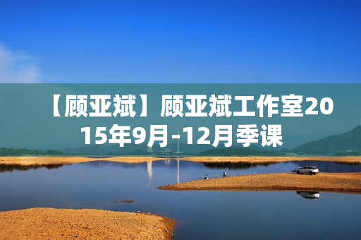 【顾亚斌】顾亚斌工作室2015年9月-12月季课