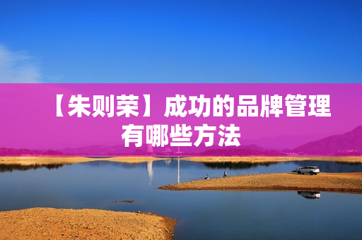 【朱则荣】成功的品牌管理有哪些方法