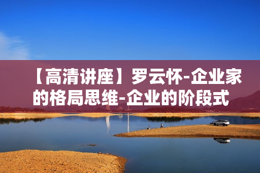 【高清讲座】罗云怀-企业家的格局思维-企业的阶段式成长全集