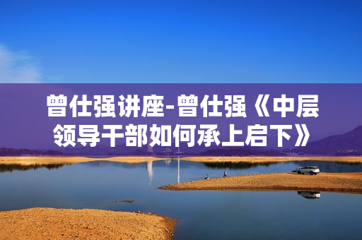 曾仕强讲座-曾仕强《中层领导干部如何承上启下》
