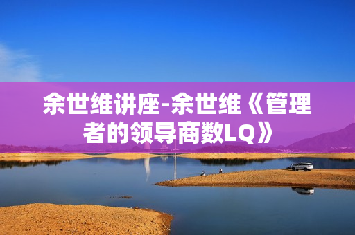 余世维讲座-余世维《管理者的领导商数LQ》