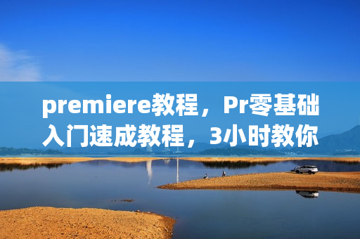 premiere教程，Pr零基础入门速成教程，3小时教你学会视频剪辑