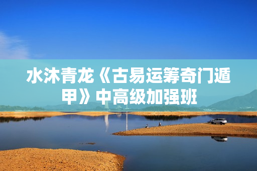 水沐青龙《古易运筹奇门遁甲》中高级加强班