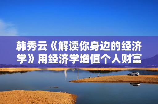 韩秀云《解读你身边的经济学》用经济学增值个人财富