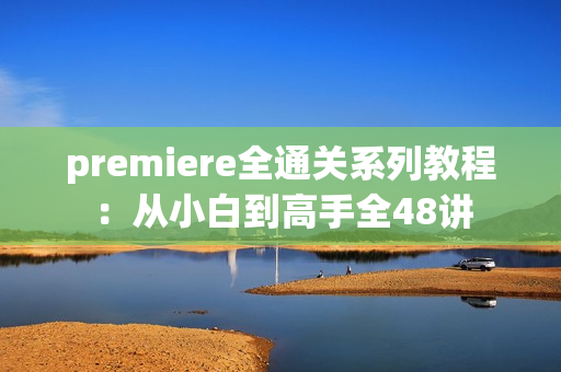 premiere全通关系列教程：从小白到高手全48讲